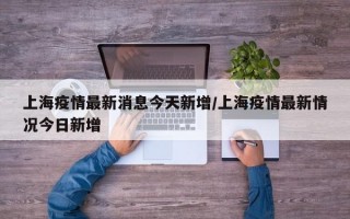 上海疫情最新消息今天新增/上海疫情最新情况今日新增