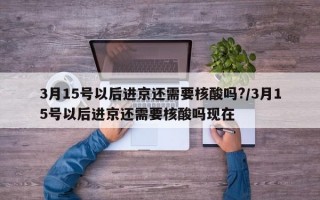 3月15号以后进京还需要核酸吗?/3月15号以后进京还需要核酸吗现在