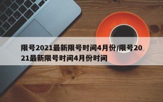 限号2021最新限号时间4月份/限号2021最新限号时间4月份时间