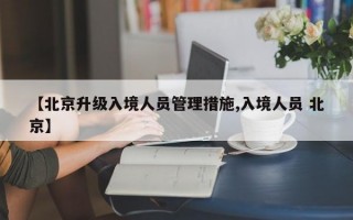 【北京升级入境人员管理措施,入境人员 北京】