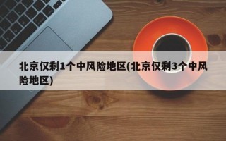 北京仅剩1个中风险地区(北京仅剩3个中风险地区)