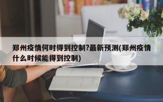 郑州疫情何时得到控制?最新预测(郑州疫情什么时候能得到控制)