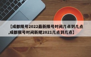 【成都限号2022最新限号时间几点到几点,成都限号时间新规2021几点到几点】