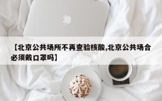 【北京公共场所不再查验核酸,北京公共场合必须戴口罩吗】