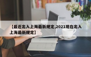 【最近出入上海最新规定,2021现在出入上海最新规定】