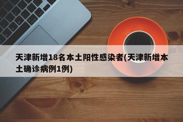 天津新增18名本土阳性感染者(天津新增本土确诊病例1例)-第1张图片-今日粤港澳