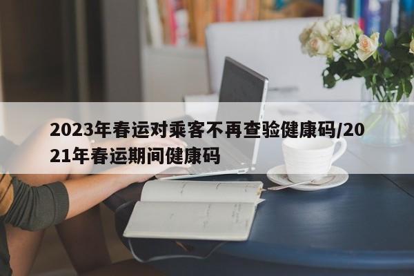 2023年春运对乘客不再查验健康码/2021年春运期间健康码-第1张图片-今日粤港澳